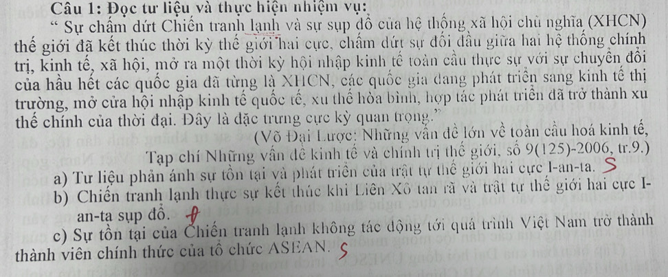 Đọc tư liệu và thực hiện nhiệm vụ: 
* Sự chấm dứt Chiến tranh lạnh và sự sụp đồ của hệ thống xã hội chủ nghĩa (XHCN) 
thế giới đã kết thúc thời kỳ thế giới hai cực, chấm dứt sự đối đầu giữa hai hệ thống chính 
trị, kinh tế, xã hội, mở ra một thời kỳ hội nhập kinh tế toàn cầu thực sự với sự chuyển đổi 
của hầu hết các quốc gia đã từng là XHCN, các quốc gia dang phát triển sang kinh tế thị 
trường, mở cửa hội nhập kinh tế quốc tế, xu thể hòa bình, hợp tác phát triển đã trở thành xu 
thể chính của thời đại. Đây là đặc trưng cực kỳ quan trọng.' 
(Võ Đại Lược: Những vẫn đề lớn về toàn cầu hoá kinh tế, 
Tạp chí Những vấn đề kinh tế và chính trị thế giới, số 9(125)-2006, tr.9.) 
a) Tư liệu phản ánh sự tồn tại và phát triển của trật tự thể giới hai cực I-an-ta. 
b) Chiến tranh lạnh thực sự kết thúc khi Liên Xô tan rã và trật tự thế giới hai cực I- 
an-tạ sụp đồ. 
c) Sự tồn tại của Chiến tranh lạnh không tác động tới quá trình Việt Nam trở thành 
thành viên chính thức của tô chức ASEAN.