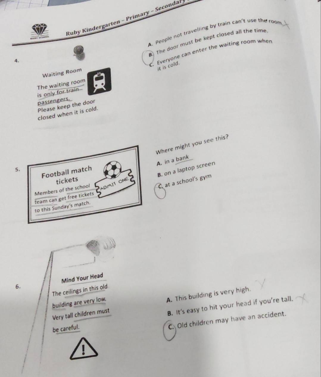 Ruby Kindergarten - Primary - Secondar
A. People not travelling by train can't use the room
B. The door must be kept closed all the time
C. Everyone can enter the waiting room when
4.
it is cold.
Waiting Room
The waiting room
is only for train .
passengers.
Please keep the door
closed when it is cold.
Where might you see this?
A. in a bank
5.
B. on a laptop screen
Football match
tickets
C. at a school’s gym
Members of the school ADMIT ONE
team can get free tickets
to this Sunday's match.
Mind Your Head
6.
The ceilings in this old
building are very low.
Very tall children must A. This building is very high.
B. It’s easy to hit your head if you’re tall.
be careful.
C. Old children may have an accident.
1
0