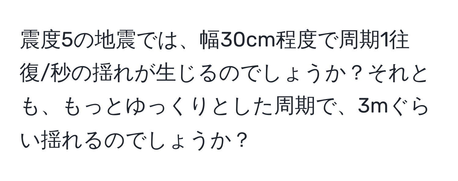 震度5の地震では、幅30cm程度で周期1往復/秒の揺れが生じるのでしょうか？それとも、もっとゆっくりとした周期で、3mぐらい揺れるのでしょうか？