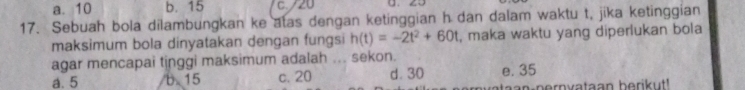 a. 10 b. 15 C. / 20
17. Sebuah bola dilambungkan ke atas dengan ketinggian h dan dalam waktu t, jika ketinggian
maksimum bola dinyatakan dengan fungsi h(t)=-2t^2+60t , maka waktu yang diperlukan bola
agar mencapai tinggi maksimum adalah ... sekon.
a. 5 b. 15 c. 20 d. 30 e. 35
n-nern vataan berikut!