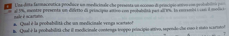Una ditta farmaceutica produce un medicinale che presenta un eccesso di principio attivo con probabilità pari 
_ al 5%, mentre presenta un difetto di principio attivo con probabilità pari all’ 8%. In entrambi i casi il medici- 
nale è scartato. 
a. Qual è la probabilità che un medicinale venga scartato? 
b. Qual è la probabilità che il medicinale contenga troppo principio attivo, sapendo che esso è stato scartato?
6
7