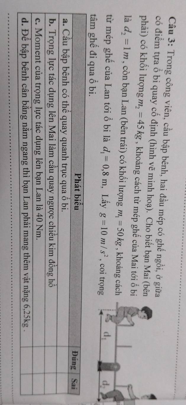 Trong công viên, cầu bập bênh, hai đầu mép có ghế ngồi, ở giữ
có điểm tựa ổ bi quay cố định (hình vẽ minh hoạ). Cho biết bạn Mai (bên
phải) có khối lượng m_2=45kg , khoảng cách từ mép ghế của Mai tới ổ bi
là d_2=1m , còn bạn Lan (bên trái) có khối lượng m_1=50kg , khoảng cách
từ mép ghế của Lan tới ổ bi là d_1=0,8m , Lấy g=10m/s^2 , coi trọng
tâm ghế đi qua ổ bi.