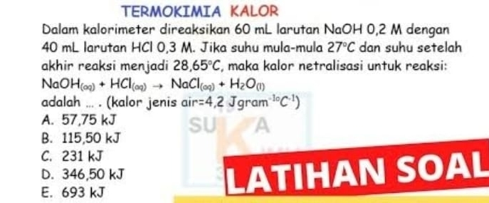 TERMOKIMIA KALOR
Dalam kalorimeter direaksikan 60 mL larutan NaOH 0,2 M dengan
40 mL larutan HCl 0,3 M. Jika suhu mula-mula 27°C dan suhu setelah
akhir reaksi menjadi 28,65°C , maka kalor netralisasi untuk reaksi:
No O H_(aq)+HCl_(aq)to NaCl_(aq)+H_2O_(l)
adalah ... . (kalor jenis air ir=4,2Jgram^(-1circ)C^(-1))
A. 57,75 kJ SU A
B. 115,50 kJ
C. 231 kJ
D. 346,50 kJ LATIHAN SOAL
E. 693 kJ