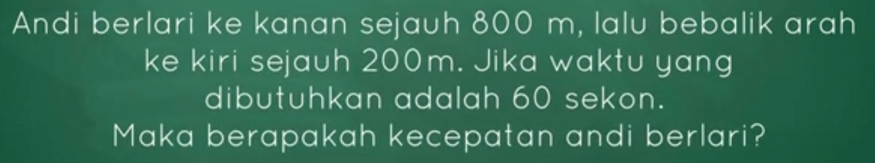 Andi berlari ke kanan sejauh 800 m, lalu bebalik arah 
ke kiri sejauh 200m. Jika waktu yang 
dibutuhkan adalah 60 sekon. 
Maka berapakah kecepatan andi berlari?