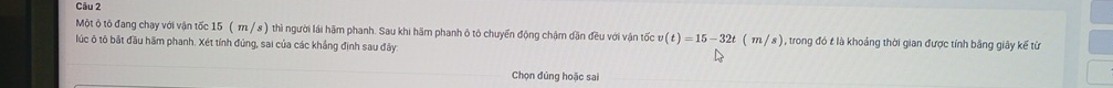 Một ộ tô đang chạy với vận tốc 15 ( π / s ) thì người lái hãm phanh. Sau khi hãm phanh ô tô chuyển động chậm dân đều với vận tốc v(t)=15-32t(m/s) , trong đó t là khoảng thời gian được tính bằng giây kế từ 
lúc ô tô bật đầu hãm phanh. Xét tính đúng, sai của các khẳng định sau đây 
Chọn đúng hoặc sai