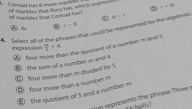 Conrad has 6 more marbles
of marbles that Rory has, which expressio
r+6
of marbles that Conrad has? 6-r
A 6r Ⓑ r-6
4. Select all of the phrases that could be represented by the algebraid
an the quotient of a number m and 5
expression  m/5 +4.
A four m
B the sum of a number m and 4
O four more than m divided by 5
D four more than a number m
the quotient of 5 and a number m
ion represents the phrase hr r
f h h alls ?