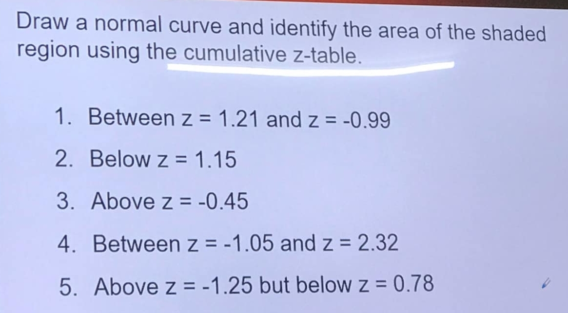 Draw a normal curve and identify the area of the shaded 
region using the cumulative z -table. 
1. Between z=1.21 and z=-0.99
2. Below z=1.15
3. Above z=-0.45
4. Between z=-1.05 and z=2.32
5. Above z=-1.25 but below z=0.78