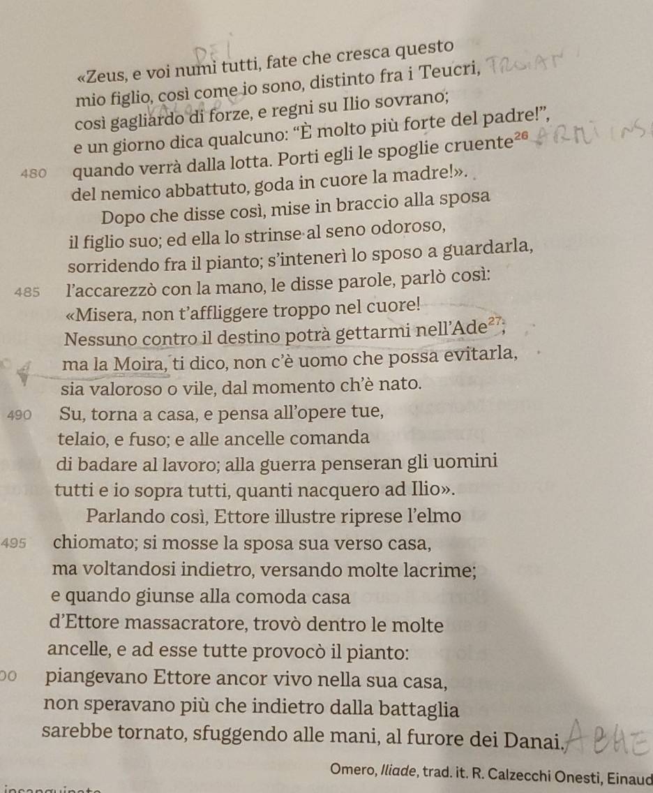 «Zeus, e voi numi tutti, fate che cresca questo
mio figlio, così come io sono, distinto fra i Teucri,
così gagliardo di forze, e regni su Ilio sovrano;
e un giorno dica qualcuno: “È molto più forte del padre!”,
480 quando verrà dalla lotta. Porti egli le spoglie cruente²®
del nemico abbattuto, goda in cuore la madre!».
Dopo che disse così, mise in braccio alla sposa
il figlio suo; ed ella lo strinse al seno odoroso,
sorridendo fra il pianto; s’intenerì lo sposo a guardarla,
485 l’accarezzò con la mano, le disse parole, parlò così:
«Misera, non t’affliggere troppo nel cuore!
Nessuno contro il destino potrà gettarmi nell'Ade²²
ma la Moira, ti dico, non c’è uomo che possa evitarla,
sia valoroso o vile, dal momento ch’è nato.
490 Su, torna a casa, e pensa all’opere tue,
telaio, e fuso; e alle ancelle comanda
di badare al lavoro; alla guerra penseran gli uomini
tutti e io sopra tutti, quanti nacquero ad Ilio».
Parlando così, Ettore illustre riprese l’elmo
495 chiomato; si mosse la sposa sua verso casa,
ma voltandosi indietro, versando molte lacrime;
e quando giunse alla comoda casa
d’Ettore massacratore, trovò dentro le molte
ancelle, e ad esse tutte provocò il pianto:
00 piangevano Ettore ancor vivo nella sua casa,
non speravano più che indietro dalla battaglia
sarebbe tornato, sfuggendo alle mani, al furore dei Danai.
Omero, Iliade, trad. it. R. Calzecchi Onesti, Einaud