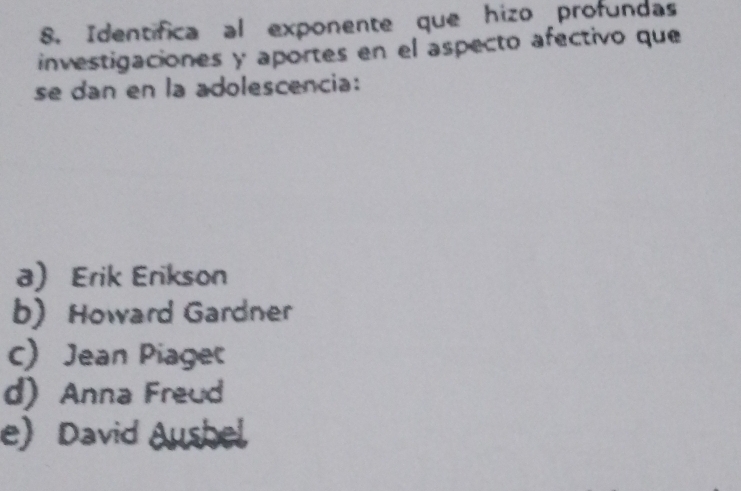 Identifica al exponente que hizo profundas
investigaciones y aportes en el aspecto afectivo que
se dan en la adolescencia:
a) Erik Erikson
b) Howard Gardner
c) Jean Piage
d)Anna Freud
e) David Aushel