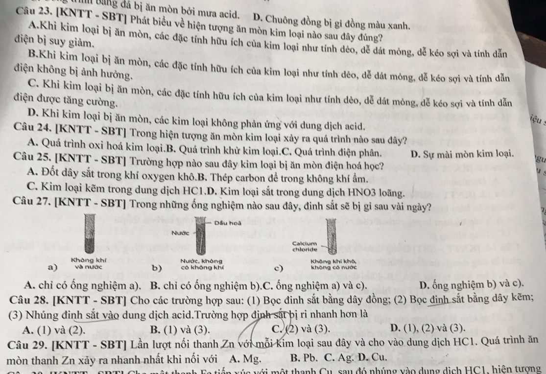 n bảng đá bị ăn mòn bởi mưa acid.] D. Chuông đồng bị gỉ đồng màu xanh.
Câu 23. [KNTT - SBT] Phát biểu về hiện tượng ăn mòn kim loại nào sau đây đúng?
A.Khi kim loại bị ăn mòn, các đặc tính hữu ích của kim loại như tính dẻo, dễ dát mỏng, dễ kéo sợi và tính dẫn
điện bị suy giảm.
B.Khi kim loại bị ăn mòn, các đặc tính hữu ích của kim loại như tính dêo, dễ dát mông, dễ kéo sợi và tính dẫn
điện không bị ảnh hưởng.
C. Khi kim loại bị ăn mòn, các đặc tính hữu ích của kim loại như tính dẻo, dễ dát mỏng, dễ kéo sợi và tính dẫn
điện được tăng cường.
D. Khi kim loại bị ăn mòn, các kim loại không phản ứng với dung dịch acid.
iệu :
Câu 24. [KNTT - SBT] Trong hiện tượng ăn mòn kim loại xảy ra quá trình nào sau đây?
A. Quá trình oxi hoá kim loại.B. Quá trình khử kim loại.C. Quá trình điện phân. D. Sự mài mòn kim loại. gu
Câu 25. [KNTT - SBT] Trường hợp nào sau đây kim loại bị ăn mòn điện hoá học?
u s
A. Đốt dây sắt trong khí oxygen khô.B. Thép carbon để trong không khí ẩm.
C. Kim loại kẽm trong dung dịch HC1.D. Kim loại sắt trong dung dịch HNO3 loãng.
Câu 27. [KNTT - SBT] Trong những ống nghiệm nào sau đây, đinh sắt sẽ bị gỉ sau vài ngày?
Dầu hoã
Nước
Calcium
chloride
Không khí Nước, không Không khí khô,
a) và nước b) có khōng khí c) không có nước
A. chi có ống nghiệm a). B. chỉ có ống nghiệm b).C. ống nghiệm a) và c). D. ống nghiệm b) và c).
Câu 28. [KNTT - SBT] Cho các trường hợp sau: (1) Bọc đinh sắt bằng dây đồng; (2) Bọc đinh sắt bằng dây kẽm;
(3) Nhúng đinh sắt vào dung dịch acid.Trường hợp định sắt bị ri nhanh hơn là
A. (1) và (2). B. (1) và (3). C. (2) và (3). D. (1), (2) và (3).
Câu 29. [KNTT - SBT] Lần lượt nối thanh Zn với mỗi kim loại sau đây và cho vào dung dịch HC1. Quá trình ăn
mòn thanh Zn xảy ra nhanh nhất khi nối với. A. Mg. B. Pb. C. Ag. D. Cu.
F tiến xúc với một thanh Cu, sau đó nhúng vào dụng dịch HC1, hiện tương