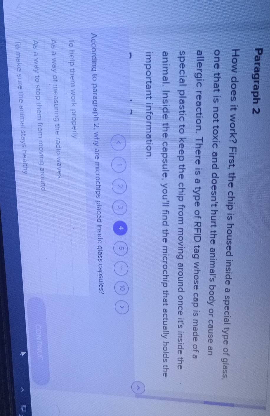 Paragraph 2
How does it work? First, the chip is housed inside a special type of glass,
one that is not toxic and doesn't hurt the animal's body or cause an
allergic reaction. There is a type of RFID tag whose cap is made of a
special plastic to keep the chip from moving around once it's inside the
animal. Inside the capsule, you'll find the microchip that actually holds the
important information.
1 2 3 4 5 10
According to paragraph 2, why are microchips placed inside glass capsules?
To help them work properly
As a way of measuring the radio waves
As a way to stop them from moving around
CONTINUE
To make sure the animal stays healthy