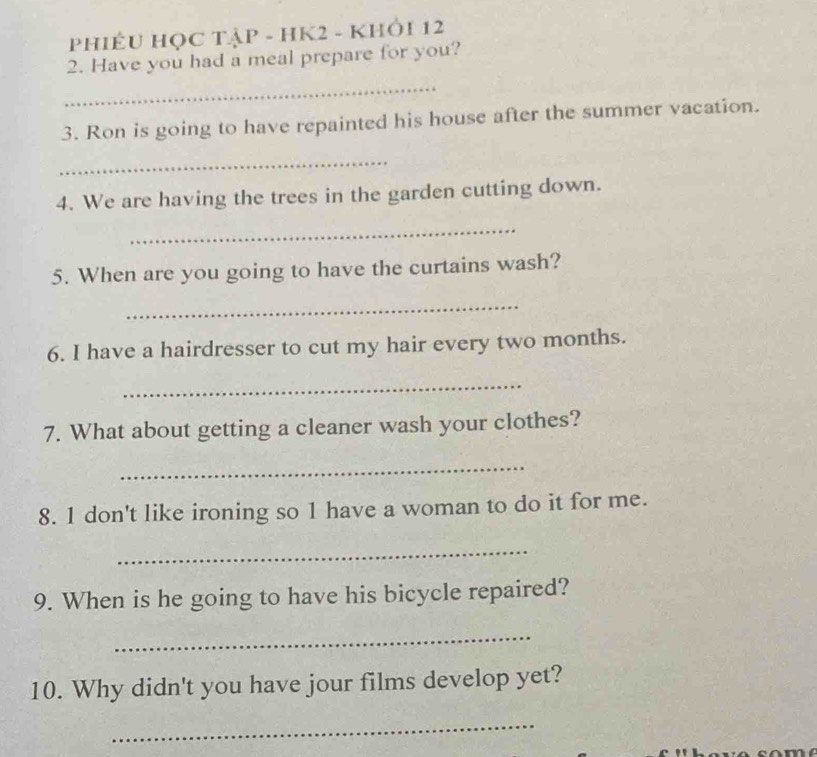 PHIÊU HỌC TẠP - HK2 - KHÔI 12 
2. Have you had a meal prepare for you? 
_ 
3. Ron is going to have repainted his house after the summer vacation. 
_ 
4. We are having the trees in the garden cutting down. 
_ 
5. When are you going to have the curtains wash? 
_ 
6. I have a hairdresser to cut my hair every two months. 
_ 
7. What about getting a cleaner wash your clothes? 
_ 
8. 1 don't like ironing so 1 have a woman to do it for me. 
_ 
9. When is he going to have his bicycle repaired? 
_ 
10. Why didn't you have jour films develop yet? 
_