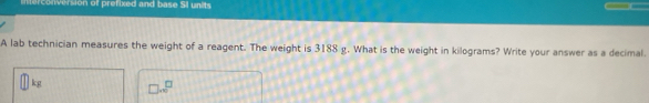 terconversion of prefixed and base SI units 
A lab technician measures the weight of a reagent. The weight is 3188 g. What is the weight in kilograms? Write your answer as a decimal.
kg □ .sqrt(□ )