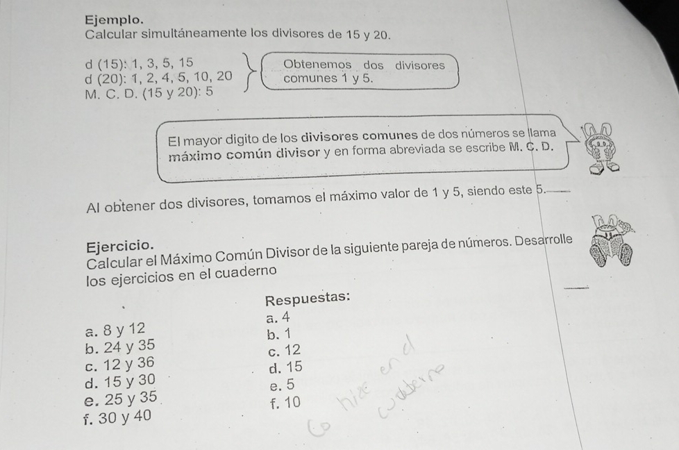 Ejemplo.
Calcular simultáneamente los divisores de 15 y 20.
d (15): 1, 3, 5, 15 Obtenemos dos divisores
d (20): 1, 2, 4, 5, 10, 20 comunes 1 y 5.
M. C. D. (15 y 20): 5
El mayor digito de los divisores comunes de dos números se llama
máximo común divisor y en forma abreviada se escribe M. C. D.
Al obtener dos divisores, tomamos el máximo valor de 1 y 5, siendo este 5._
Ejercicio.
Calcular el Máximo Común Divisor de la siguiente pareja de números. Desarrolle
_
los ejercicios en el cuaderno
Respuestas:
a. 8 y 12 a. 4
b. 24 y 35 b. 1
c. 12 y 36 c. 12
d. 15 y 30 d. 15
e. 25 y 35 e. 5
f. 30 y 40 f. 10