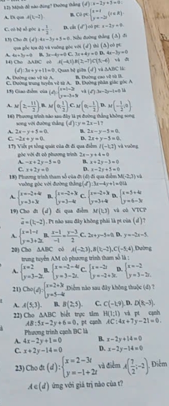 Mệnh đề nào đùng? Đường thắng (d):x-2y+5=0:
A. Di qua A(1,-2). B. Copcbeginarrayl x=t y=-2tendarray. (t∈ R).
C. có bệ số góc k= 1/2  D. ch(d^*) pC:x-2y=0
13) Cho dt (u ) :4x-3y+5=0. Nếu đường thắng (Δ) đi
qua gốc tọa độ và vuống góc với (d) thì (∆) oô pt
A. 4x+3y=0 B. 3x-4y=0 C. 3x+4y=0D,4x-3y=0
14) Cho △ ABC c A(-41)B(2,-7)C(5,-6) và dì
(d) :3x+y+11=0. Quan hệ giữa (d) và △ ABC
A. Đường cao về từ A.
C. Dường trung tuyển vẽ từ A. B, Đường cao vệ từ B.
D. Đường phân giác góc A
15) Giao điểm của (d):beginarrayl x=1-2t y=-3+5tendarray. và (d'):3x-2y-1=0
A. M(2,- 11/2 ). B. M(0, 1/2 ). C M(0,- 1/2 ) D. M(- 1/2 ;0).
16) Phương trình nào sau đây là pt đường thắng không song
song với đường thắng (đ) :y=2x-1 ,
A. 2x-y+5=0. B. 2x-y-5=0.
C. -2x+y=0. D. 2x+y-5=0.
17) Viết pt tổng quát của đt đi qua điểm I(-1;2) và vuōng
góc với đt có phương trình 2x-y+4=0
A. -x+2y-5=0 B. x+2y-3=0
C. x+2y=0 D. x-2y+5=0
18) Phương trình tham số của đt (d) đi qua điểm M(-2;3) và
vuờng góc với đường thắng (d'):3x-4y+1=0l=
A. beginarrayl x=-2+4 y=3+3xendarray. B. beginarrayl x=-2+3 y=3-4tendarray. C. beginarrayl x=-2+3 y=3+4endarray. D. beginarrayl x=5+4t y=6-3tendarray.
19) Cho đi (d) đi qua điểm M(1;3) và có VTCP
vector a=(1;-2). Pt nào sau đây không phải là pt của (d)?
A. beginarrayl x=1-t y=3+2t.endarray. B.  (x-1)/-1 = (y-3)/2  C. 2x+y-5=0. D. y=-2x-5
20) Cho △ ABC có A(-2;3),B(1;-2),C(-5;4) Đường
trung tuyển AM có phương trình tham số là :
A. beginarrayl x=2 y=3-2zendarray. L beginarrayl x=-2-4t y=3-2t.endarray. C. beginarrayl x=-2t y=-2+3t.endarray. D. beginarrayl x=-2 y=3-2z.endarray.
21) Cho(d):beginarrayl x=2+3t y=5-4tendarray..Điểm nào sau đây không thuộc (d) ?
A. A(5,3). B. B(2;5). C. C(-1;9),D.D(8,-3).
22) Cho △ ABC biết trực tâm H(1;1) và pt cạnh
AB:5x-2y+6=0 , pt cạnh AC:4x+7y-21=0.
Phương trình cạnh BC là
A. 4x-2y+1=0 B. x-2y+14=0
C. x+2y-14=0 D. x-2y-14=0
23) Cho đt (d):beginarrayl x=2-3t y=-1+2tendarray. và điểm A( 7/2 ;-2) Điểm
A∈ (d) ứng với giá trị nào của t?