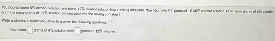 You poured some 6% alcohol solution and some 12% alcohol solution into a mixing container. Now you have 500 grams of 10.56% alcohol solution. How many grams of 6% solution 
and how many grams of 12% solution did you pour into the mixing container? 
Write and solve a system equation to answer the following questions. 
You mixed □ grams of 6% solution with □ grams of 12% solution.