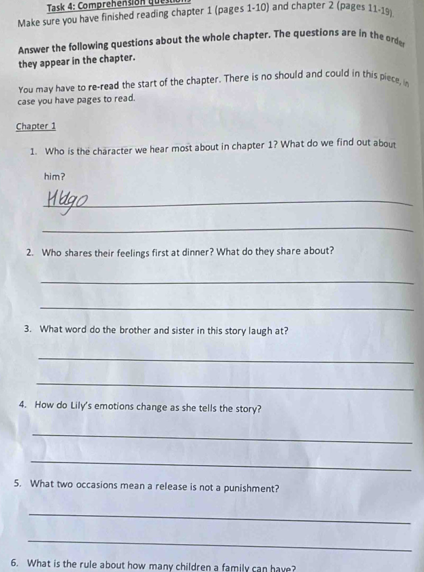 Task 4: Comprehensión questió 
Make sure you have finished reading chapter 1 (pages 1-10) and chapter 2 (pages 11-19), 
Answer the following questions about the whole chapter. The questions are in the order 
they appear in the chapter. 
You may have to re-read the start of the chapter. There is no should and could in this piece, in 
case you have pages to read. 
Chapter 1 
1. Who is the character we hear most about in chapter 1? What do we find out about 
him ? 
_ 
_ 
2. Who shares their feelings first at dinner? What do they share about? 
_ 
_ 
3. What word do the brother and sister in this story laugh at? 
_ 
_ 
4. How do Lily's emotions change as she tells the story? 
_ 
_ 
5. What two occasions mean a release is not a punishment? 
_ 
_ 
6. What is the rule about how many children a family can have?