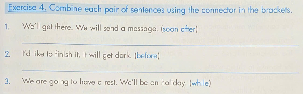 Combine each pair of sentences using the connector in the brackets. 
1. We'll get there. We will send a message. (soon after) 
_ 
2. I'd like to finish it. It will get dark. (before) 
_ 
3. We are going to have a rest. We'll be on holiday. (while)