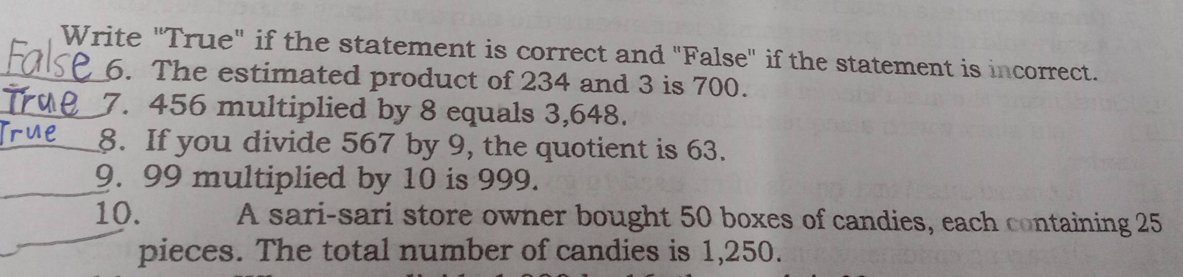 Write "True" if the statement is correct and "False" if the statement is incorrect. 
6. The estimated product of 234 and 3 is 700. 
_7. 456 multiplied by 8 equals 3,648. 
_8. If you divide 567 by 9, the quotient is 63. 
_9. 99 multiplied by 10 is 999. 
_ 
10. A sari-sari store owner bought 50 boxes of candies, each containing 25
pieces. The total number of candies is 1,250.