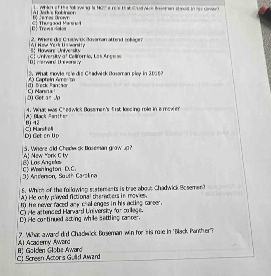 Which of the following is NOT a role that Chadwick Boseman played in his carser?
A) Jackie Robinson
B) James Brown
C) Thurgood Marshall
D) Travís Kelce
2. Where did Chadwick Boseman attend college?
A) New York University
B) Howard University
C) University of California, Los Angeles
D) Harvard University
3. What movie role did Chadwick Boseman play in 2016?
A) Captain America
B) Black Panther
C) Marshall
D) Get on Up
4. What was Chadwick Boseman's first leading role in a movie?
A) Black Panther
B) 42
C) Marshall
D) Get on Up
5. Where did Chadwick Boseman grow up?
A) New York City
B) Los Angeles
C) Washington, D.C.
D) Anderson, South Carolina
6. Which of the following statements is true about Chadwick Boseman?
A) He only played fictional characters in movies.
B) He never faced any challenges in his acting career.
C) He attended Harvard University for college.
D) He continued acting while battling cancer.
7. What award did Chadwick Boseman win for his role in 'Black Panther'?
A) Academy Award
B) Golden Globe Award
C) Screen Actor's Guild Award