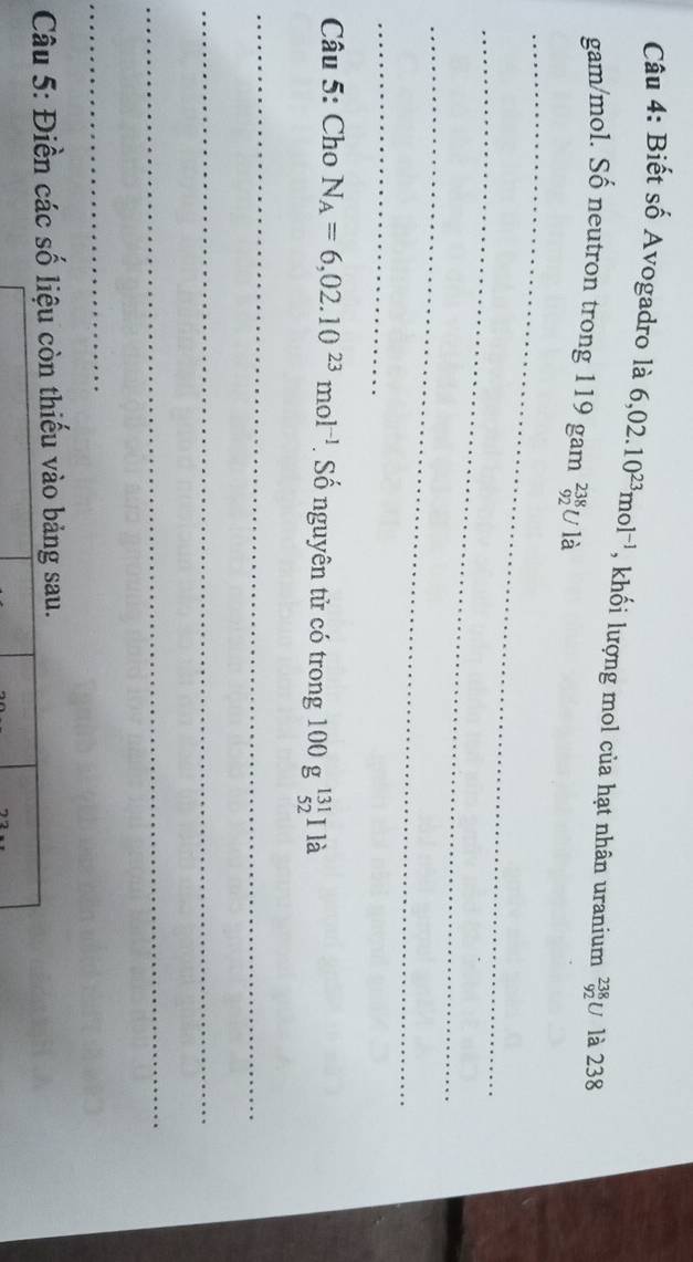 Biết số Avogadro là 6,02.10^(23)mol^(-1) , khối lượng mol của hạt nhân uranium _(92)^(238)U là 238
gam/mol. Số neutron trong 119 gam _(92)^(238)U là 
_ 
_ 
_ 
_ 
Câu 5: Cho N_A=6,02.10^(23)mol^(-1). Số nguyên tử có trong 100g^(131)_52 11 à 
_ 
_ 
_ 
_ 
Câu 5: Điền các số liệu còn thiếu vào bảng sau.