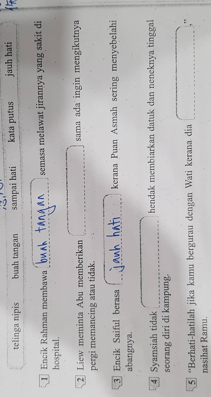 telinga nipis buah tangan sampai hati kata putus jauh hati 
1 Encik Rahman membawa semasa melawat jirannya yang sakit di 
hospital. 
2 Liew meminta Abu memberikan sama ada˙ ingin mengikutnya 
pergi memancing atau tidak. 
3 Encik Saiful berasa kerana Puan Asmah sering menyebelahi 
abangnya. 
4 Syamsiah tidak 
hendak membiarkan datuk dan neneknya tinggal 
seorang diri di kampung. 
5 “Berhati-hatilah jika kamu bergurau dengan Wati kerana dia 
,, 
, 
nasihat Ramu.
