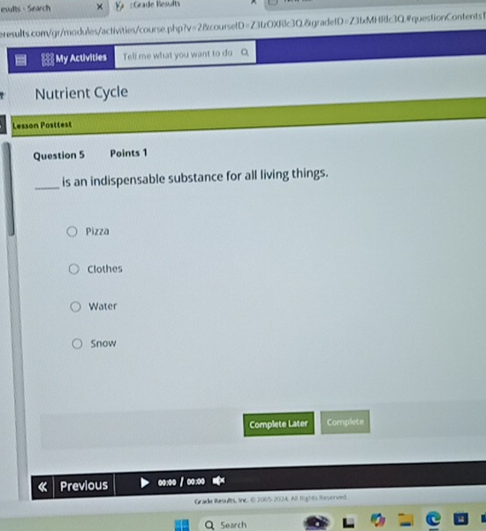 eslts - Search × Grade Results
eresults.com/gr/modules/activities/course.php?v=2&coursetD=Z3tzOXRlc3Q.&gradefD=Z3fxMHRlc3Q.#questionContents1
My Activities Tell me what you want to do
Nutrient Cycle
Lesson Postlest
Question 5 Points 1
_is an indispensable substance for all living things.
Pizza
Clothes
Water
Snow
Complete Later Complete
Previous oo:oo / o:oo
Grade Results, Inc. © 2005-2024. All fights Reserved.
Search