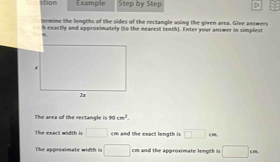 stion Example Step by Step
termine the lengths of the sides of the rectangle using the given area. Give answers
h exactly and approximately (to the nearest tenth). Enter your answer in simplest
The area of the rectangle is 90cm^2. 
The exact width is □ cm and the exact length is □ cm.
The approximate width is □ cm and the approximate length is □ cm.