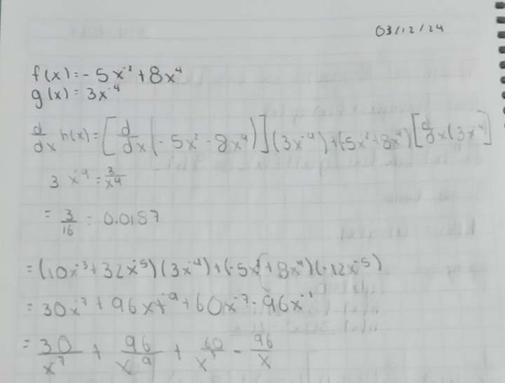 63/12/24
f(x)=-5x^(-2)+8x^4
g(x)=3x^(-4)
 d/dx h(x)=[ d/dx (-5x^2-8x^4)](3x^(-4))+(-5x^2+8x^4)[ d/d * (3x^4)
3x^4= 3/x^4 
= 3/16 =0.0187
=(10x^(-3)+32x^(-5))(3x^(-4))+(-5x^4+8x^(-4))(-12x^(-5))
=30x^7+96xt^9+60x^(-7)· 96x^(-1)
= 30/x^7 + 96/x^9 + 60/x^(12) - 96/x 