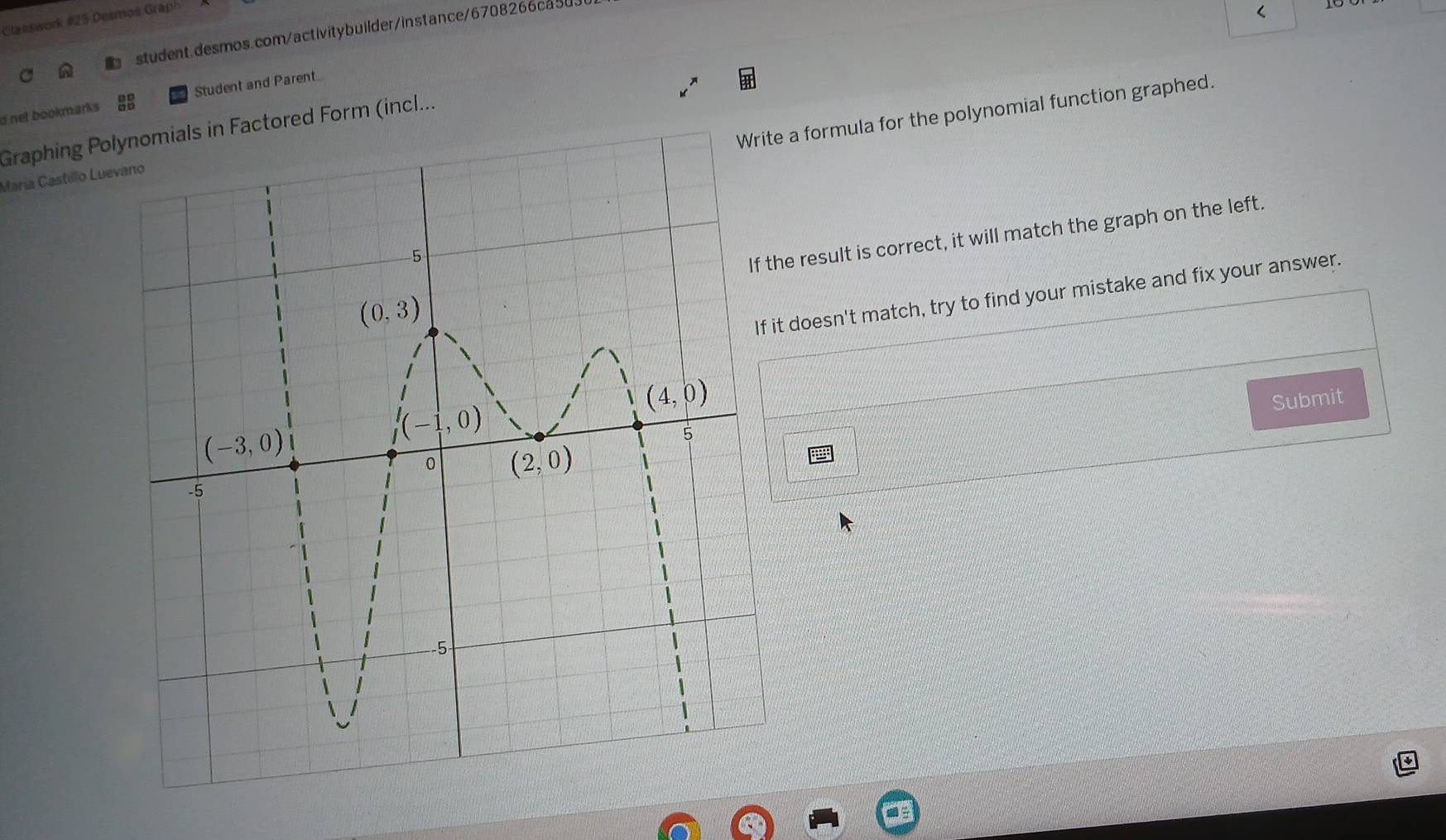 Clanswork #25 Desmos Grap
student.desmos.com/activitybuilder/instance/6708266ca5u
<
d net bookmarks 88 Student and Parent..
a formula for the polynomial function graphed.
Graphing Polynomials in Factored Form (incl...
María Castillo Lue
e result is correct, it will match the graph on the left.
t doesn't match, try to find your mistake and fix your answer.
Submit