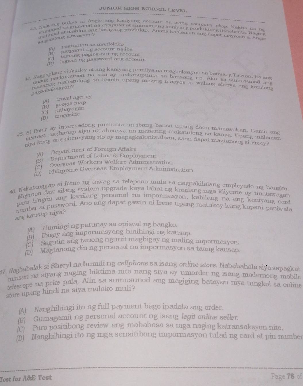 JUNIOR HIGH SCHOOL LEVEL
43. Naiwang bukas ni Angie ang kaniyang account sa isang computer shop. Nakita ito ng
sumuned na gumamit ng computer at siniraan ang kaniyang produktong ibinebenta. Naging
matumal at mahina ang kaniyang produkto. Anong kaalaman ang dapat mayroon si Angie
sa ganitong sitwasyon?
(A) pagtunton sa manloloko
(B) paggamit ng account ng iba
(C) tamang paglog-out ng account
(D) lagyan ng password ang account
44, Nagpaplano si Ashley at ang kaniyang pamilya na magbakasyon sa bansang Taiwan. Ito ang
unang pagkakataon na sila ay makapupunta sa bansang ito. Alin sa sumusunod ang
maaaring makatulong sa kanila upang maging maayos at walang aberya ang kanilang
pagbabakasyon?
(A) travel agency
(B) google map
(C) pahayagan
(D) magazine
45. Si Precy ay interesadong pumunta sa ibang bansa upang doon mamasukan. Gamit ang
internet, naghanap siya ng ahensya na maaaring makatulong sa kanya, Upang malaman
niya kung ang ahensyang ito ay mapagkakatiwalaan, saan dapat magtanong si Precy?
(A) Department of Foreign Affairs
(B) Department of Labor & Employment
(C) Overseas Workers Welfare Administration
(D) Philippine Overseas Employment Administration
46. Nakatanggap si Irene ng tawag sa telepono mula sa nagpakilalang empleyado ng bangko.
Mayroon daw silang system upgrade kaya lahat ng kanilang mga kliyente ay tinatawagan
para hingiin ang kanilang personal na impormasyon, kabilang na ang kaniyang card
number at password. Ano ang dapat gawin ni Irene upang matukoy kung kapani-paniwala
ang kausap niya?
(A) Humingi ng patunay sa opisyal ng bangko.
(B) Ibigay ang impormasyong hinihingi ng kausap.
(C) Sagutin ang tanong ngunit magbigay ng maling impormasyon.
(D) Magtanong din ng personal na impormasyon sa taong kausap.
47. Nagbabalak si Sheryl na bumili ng cellphone sa isang online store. Nababahala siya sapagkat
minsan na siyang naging biktima nito nang siya ay umorder ng isang modernong mobile
telescope na peke pala. Alin sa sumusunod ang magiging batayan niya tungkol sa online
store upang hindi na siya maloko muli?
(A) Nanghihingi ito ng full payment bago ipadala ang order.
(B) Gumagamit ng personal account ng isang legit online seller.
(C) Puro positibong review ang mababasa sa mga naging katransaksyon nito.
(D) Nanghihingi ito ng mga sensitibong impormasyon tulad ng card at pin number
Test for A&E Test Page 78 of