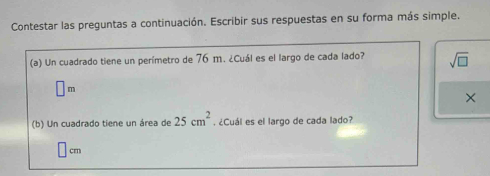 Contestar las preguntas a continuación. Escribir sus respuestas en su forma más simple. 
(a) Un cuadrado tiene un perímetro de 76 m. ¿Cuál es el largo de cada lado?
sqrt(□ )
□ m
× 
(b) Un cuadrado tiene un área de 25cm^2. ¿Cuál es el largo de cada lado?
cm