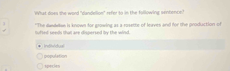 What does the word "dandelion" refer to in the following sentence?
3 "The dandelion is known for growing as a rosette of leaves and for the production of
tufted seeds that are dispersed by the wind.
individual
population
species