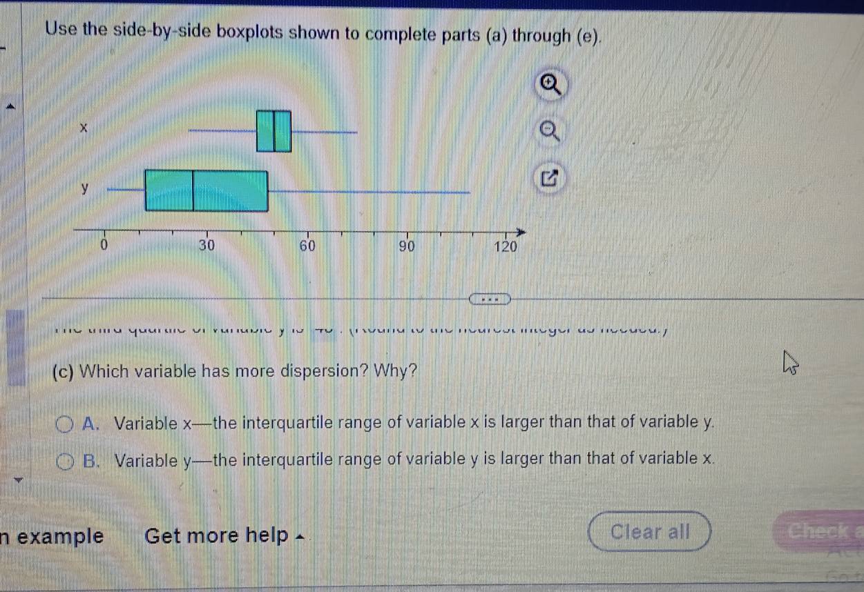 Use the side-by-side boxplots shown to complete parts (a) through (e).
meger do mecds 
(c) Which variable has more dispersion? Why?
A. Variable x —the interquartile range of variable x is larger than that of variable y.
B. Variable y —the interquartile range of variable y is larger than that of variable x.
n example Get more help £ Clear all Check a