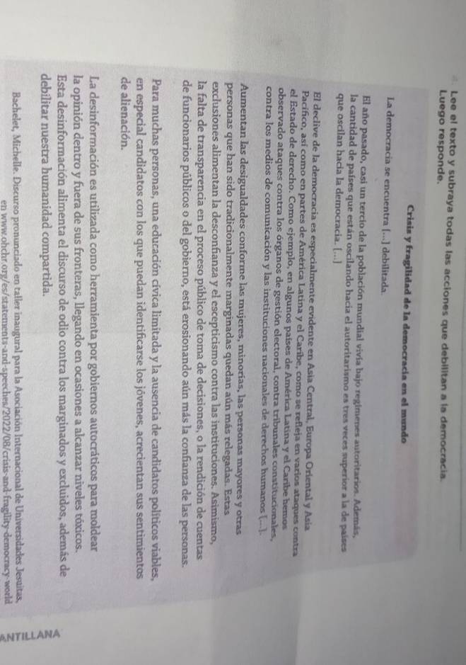 Lee el texto y subraya todas las acciones que debilitan a la democracia.
Luego responde.
Crisis y fragilidad de la democracia en el mundo
La democracia se encuentra [...] debilitada.
El año pasado, casi un tercio de la población mundial vivía bajo regimenes autoritarios. Además,
la cantidad de países que están oscilando hacia el autoritarismo es tres veces superior a la de países
que oscilan hacia la democracia. [...]
El declive de la democracia es especialmente evidente en Asia Central, Europa Oriental y Asia
Pacífico, así como en partes de América Latina y el Caríbe, como se refleja en varios ataques contra
el Estado de derecho. Como ejemplo, en algunos países de América Latina y el Caribe hemos
observado ataques contra los órganos de gestión electoral, contra tribunales constitucionales,
contra los medios de comunicación y las instituciones nacionales de derechos humanos [...].
Aumentan las desigualdades conforme las mujeres, minorías, las personas mayores y otras
personas que han sido tradicionalmente marginadas quedan aún más relegadas. Estas
exclusiones alimentan la desconfianza y el escepticismo contra las instituciones. Asimismo,
la falta de transparencia en el proceso público de toma de decisiones, o la rendición de cuentas
de funcionarios públicos o del gobierno, está erosionando aún más la confianza de las personas.
Para muchas personas, una educación cívica limitada y la ausencia de candidatos políticos viables,
en especial candidatos con los que puedan identificarse los jóvenes, acrecientan sus sentimientos
de alienación.
La desinformación es utilizada como herramienta por gobiernos autocráticos para moldear
la opinión dentro y fuera de sus fronteras, llegando en ocasiones a alcanzar niveles tóxicos.
Esta desinformación alimenta el discurso de odio contra los marginados y excluidos, además de
debilitar nuestra humanidad compartida.
Bachelet, Michelle. Discurso pronunciado en taller inaugural para la Asociación Internacional de Universidades Jesuitas, 3
en www.ohchr.org/es/statements-and-speeches/2022/08/crisis-and-fragility-democracy-world