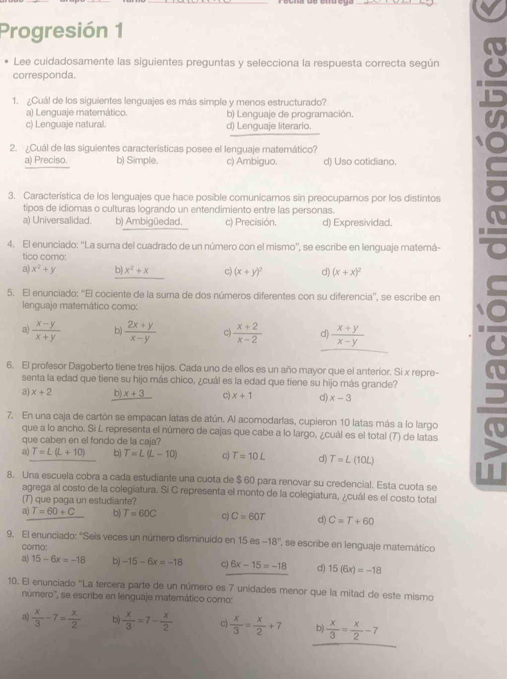 Progresión 1
Lee cuidadosamente las siguientes preguntas y selecciona la respuesta correcta según
corresponda.
1. ¿Cuál de los siguientes lenguajes es más simple y menos estructurado?
a) Lenguaje matemático. b) Lenguaje de programación.
c) Lenguaje natural. d) Lenguaje literario.
2. ¿Cuál de las siguientes características posee el lenguaje matemático?
a) Preciso. b) Simple. c) Ambiguo. d) Uso cotidiano.
3. Característica de los lenguajes que hace posible comunicarnos sin preocuparnos por los distintos
tipos de idiomas o culturas logrando un entendimiento entre las personas.
a) Universalidad. b) Ambigüedad. c) Precisión. d) Expresividad.
4. El enunciado: “La suma del cuadrado de un número con el mismo”, se escribe en lenguaje matemá-
tico como:
a) x^2+y b) x^2+x c) (x+y)^2 d) (x+x)^2
5. El enunciado: “El cociente de la suma de dos números diferentes con su diferencia”, se escribe en
lenguaje matemático como:
a)  (x-y)/x+y  b)  (2x+y)/x-y  c)  (x+2)/x-2  d)  (x+y)/x-y 
6. El profesor Dagoberto tiene tres hijos. Cada uno de ellos es un año mayor que el anterior. Si x repre-
senta la edad que tiene su hijo más chico, ¿cuál es la edad que tiene su hijo más grande?
a) x+2 b) _ x+3 c) x+1 d) x-3
7. En una caja de cartón se empacan latas de atún. Al acomodarlas, cupieron 10 latas más a lo largo
que a lo ancho. Si L representa el número de cajas que cabe a lo largo, ¿cuál es el total (7) de latas
que caben en el fondo de la caja?
a) T=L(L+10) b) T=L(L-10) c) T=10L
d) T=L(10L)
8. Una escuela cobra a cada estudiante una cuota de $ 60 para renovar su credencial. Esta cuota se
agrega al costo de la colegiatura. Si C representa el monto de la colegiatura, ¿cuál es el costo total
(7) que paga un estudiante?
a) T=60+C b) T=60C C=60T d) C=T+60
c)
9. El enunciado: “Seis veces un número disminuido en 15es-18'' '' se escribe en lenguaje matemático
como:
a) 15-6x=-18 b) -15-6x=-18 c) 6x-15=-18 d) 15(6x)=-18
10. El enunciado “La tercera parte de un número es 7 unidades menor que la mitad de este mismo
número'', se escribe en lenguaje matemático como:
a)  x/3 -7= x/2  b)  x/3 =7- x/2  c)  x/3 = x/2 +7 b)  x/3 = x/2 -7