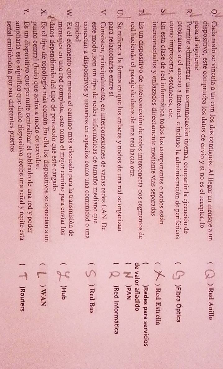 Cada nodo se vincula a un con los dos contiguos. Al llegar un mensaje a un ( ) Red Anillo
dispositivo, este comprueba los datos de envío y si no es el receptor, lo
pasa al siguiente
R. Permite administrar una comunicación interna, compartir la ejecución de
programas o el acceso a Internet, e incluso la administración de periféricos ( )Fibra Óptica
como impresoras, escáneres, etc.
S. En esta clase de red informática todos los componentes o nodos están
interconectados y enlazados directamente mediante vías separadas
( ) Red Estrella
)Redes para servicios
T. Es un dispositivo de interconexión de redes interconecta dos segmentos de de valor añadido
red haciendo el pasaje de datos de una red hacia otra
 )PAN
U. Se refiere a la forma en que los enlaces y nodos de una red se organizan  )Red Informática
para relacionarse entre sí
V. Consisten, principalmente, en interconexiones de varias redes LAN. De
este modo, son un tipo de redes informáticas de tamaño mediano que
conectan a dispositivos y usuarios en espacios como una comunidad o una ( ) Red Bus
ciudad
W. Es el elemento que marca el camino más adecuado para la transmisión de
mensajes en una red completa, este toma el mejor camino para enviar los  )Hub
datos dependiendo del tipo de protocolo que este cargado
X. Es el tipo de topología más común En ella los dispositivos se conectan a un ( ) WAN
punto central (hub) que actúa a modo de servidor.
Y. Es un dispositivo que permite centralizar el cableado de una red y poder
ampliarla esto significa que dicho dispositivo recibe una señal y repite esta  )Routers
señal emitiéndola por sus diferentes puertos