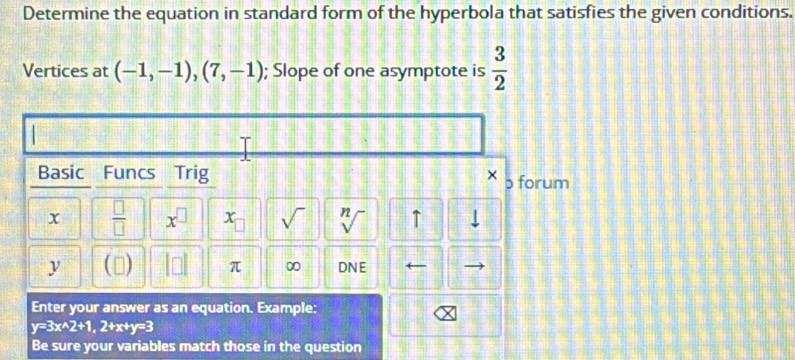 Determine the equation in standard form of the hyperbola that satisfies the given conditions. 
Vertices at (-1,-1),(7,-1); Slope of one asymptote is  3/2 
Basic Funcs Trig b forum
x  □ /□   x^(□) x_□  sqrt() sqrt[n]() ↑ 
y □ π ∞ DNE ← 
Enter your answer as an equation. Example:
y=3x^(wedge)2+1, 2+x+y=3
Be sure your variables match those in the question