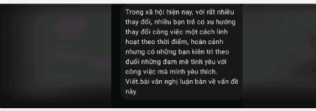 Trong xã hội hiện nay, với rất nhiều 
thay đổi, nhiều bạn trẻ có xu hướng 
thay đối công việc một cách linh 
hoạt theo thời điểm, hoàn cảnh 
nhưng có những bạn kiên trì theo 
đuổi những đam mê tình yêu với 
công việc mà mình yêu thích. 
Viết bài văn nghị luận bàn về vấn đề 
này