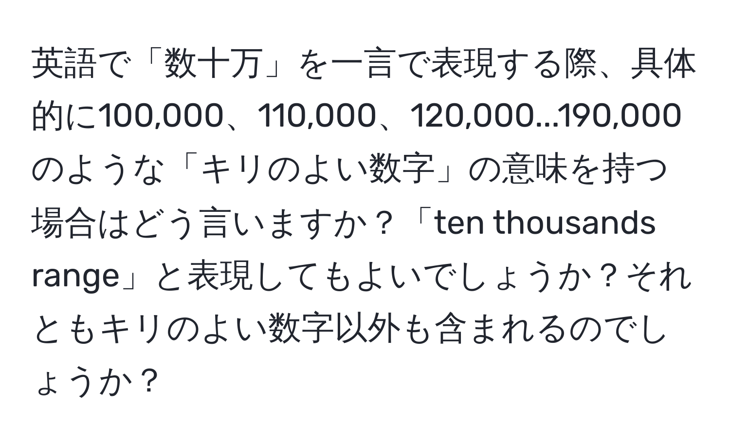 英語で「数十万」を一言で表現する際、具体的に100,000、110,000、120,000...190,000のような「キリのよい数字」の意味を持つ場合はどう言いますか？「ten thousands range」と表現してもよいでしょうか？それともキリのよい数字以外も含まれるのでしょうか？