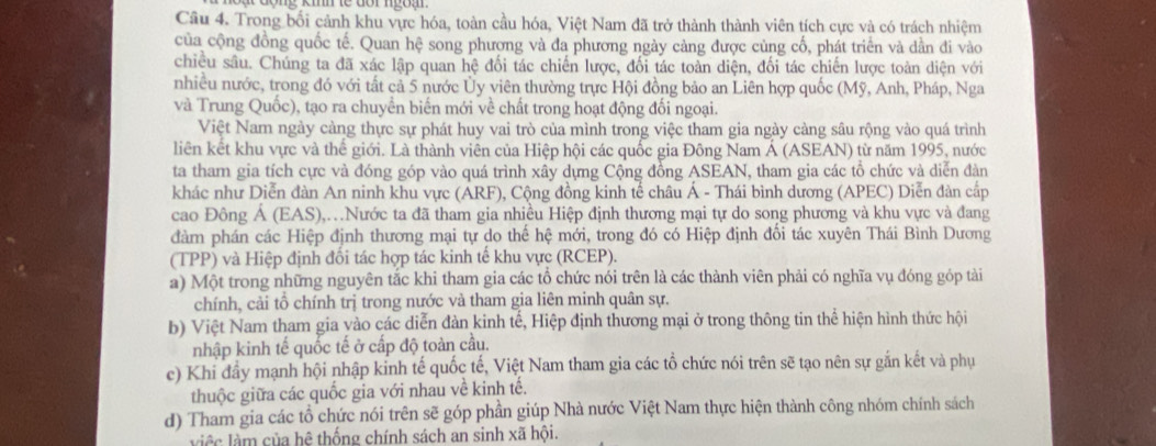 Trong bối cảnh khu vực hóa, toàn cầu hóa, Việt Nam đã trở thành thành viên tích cực và có trách nhiệm
của cộng đồng quốc tế. Quan hệ song phương và đa phương ngày cảng được cùng cố, phát triển và dẫn đi vào
chiêu sâu. Chúng ta đã xác lập quan hệ đối tác chiến lược, đối tác toàn diện, đối tác chiến lược toàn diện với
nhiều nước, trong đó với tất cả 5 nước Ủy viên thường trực Hội đồng bảo an Liên hợp quốc (Mỹ, Anh, Pháp, Nga
và Trung Quốc), tạo ra chuyền biến mới về chất trong hoạt động đối ngoại.
Việt Nam ngày càng thực sự phát huy vai trò của mình trong việc tham gia ngày càng sâu rộng vào quá trình
liên kết khu vực và thế giới. Là thành viên của Hiệp hội các quốc gia Đông Nam Á (ASEAN) từ năm 1995, nước
ta tham gia tích cực và đóng góp vào quá trình xây dựng Cộng đồng ASEAN, tham gia các tổ chức và diễn đàn
khác như Diễn đàn An ninh khu vực (ARF), Cộng đồng kinh tế châu Á - Thái bình dương (APEC) Diễn dàn cấp
cao Đông Á (EAS),.Nước ta đã tham gia nhiều Hiệp định thương mại tự do song phương và khu vực và đang
đàm phán các Hiệp định thương mại tự do thế hệ mới, trong đó có Hiệp định đổi tác xuyên Thái Bình Dương
(TPP) và Hiệp định đổi tác hợp tác kinh tế khu vực (RCEP).
a) Một trong những nguyên tắc khi tham gia các tổ chức nói trên là các thành viên phải có nghĩa vụ đóng góp tài
chính, cải tổ chính trị trong nước và tham gia liên minh quân sự.
b) Việt Nam tham gia vào các diễn đàn kinh tế, Hiệp định thương mại ở trong thông tin thể hiện hình thức hội
nhập kinh tế quốc tế ở cấp độ toàn cầu.
c) Khi đầy mạnh hội nhập kỉnh tế quốc tế, Việt Nam tham gia các tổ chức nói trên sẽ tạo nên sự găn kết và phụ
thuộc giữa các quốc gia với nhau về kinh tế.
d) Tham gia các tổ chức nói trên sẽ góp phần giúp Nhà nước Việt Nam thực hiện thành công nhóm chính sách
việc làm của hệ thống chính sách an sinh xã hội.