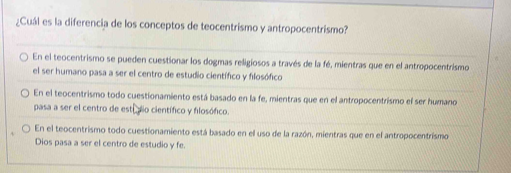 ¿Cuál es la diferencia de los conceptos de teocentrismo y antropocentrismo?
En el teocentrismo se pueden cuestionar los dogmas religiosos a través de la fé, mientras que en el antropocentrismo
el ser humano pasa a ser el centro de estudio científico y filosófico
En el teocentrismo todo cuestionamiento está basado en la fe, mientras que en el antropocentrismo el ser humano
pasa a ser el centro de estídio científico y filosófico.
En el teocentrismo todo cuestionamiento está basado en el uso de la razón, mientras que en el antropocentrismo
Dios pasa a ser el centro de estudio y fe.