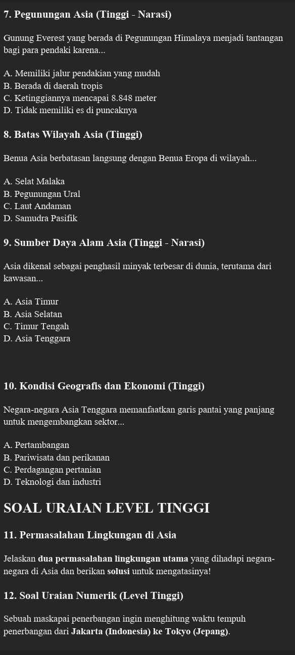 Pegunungan Asia (Tinggi - Narasi)
Gunung Everest yang berada di Pegunungan Himalaya menjadi tantangan
bagi para pendaki karena...
A. Memiliki jalur pendakian yang mudah
B. Berada di daerah tropis
C. Ketinggiannya mencapai 8.848 meter
D. Tidak memiliki es di puncaknya
8. Batas Wilayah Asia (Tinggi)
Benua Asia berbatasan langsung dengan Benua Eropa di wilayah...
A. Selat Malaka
B. Pegunungan Ural
C. Laut Andaman
D. Samudra Pasifik
9. Sumber Daya Alam Asia (Tinggi - Narasi)
Asia dikenal sebagai penghasil minyak terbesar di dunia, terutama dari
kawasan...
A. Asia Timur
B. Asia Selatan
C. Timur Tengah
D. Asia Tenggara
10. Kondisi Geografis dan Ekonomi (Tinggi)
Negara-negara Asia Tenggara memanfaatkan garis pantai yang panjang
untuk mengembangkan sektor...
A. Pertambangan
B. Pariwisata dan perikanan
C. Perdagangan pertanian
D. Teknologi dan industri
SOAL URAIAN LEVEL TINGGI
11. Permasalahan Lingkungan di Asia
Jelaskan dua permasalahan lingkungan utama yang dihadapi negara-
negara di Asia dan berikan solusi untuk mengatasinya!
12. Soal Uraian Numerik (Level Tinggi)
Sebuah maskapai penerbangan ingin menghitung waktu tempuh
penerbangan dari Jakarta (Indonesia) ke Tokyo (Jepang).