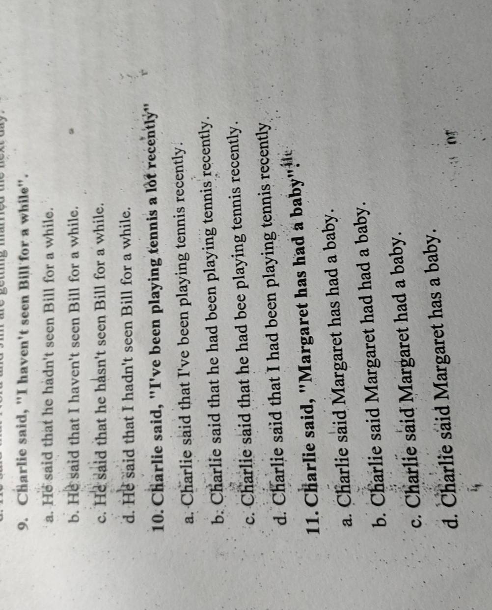 Charlie said, "I haven't seen Bill for a while".
a. He said that he hadn't seen Bill for a while.
b. He said that I haven't seen Bill for a while.
c. He said that he hasn't seen Bill for a while.
d. He said that I hadn't seen Bill for a while.
10. Charlie said, "I've been playing tennis a lot recently"
a. Charlie said that I've been playing tennis recently.
b. Charlie said that he had been playing tennis recently.
c. Charlie said that he had bee playing tennis recently.
d. Charlie said that I had been playing tennis recently
11. Charlie said, "Margaret has had a baby "
a. Charlie said Margaret has had a baby.
b. Charlie said Margaret had had a baby.
c. Charlie said Margaret had a baby.
d. Charlie said Margaret has a baby.