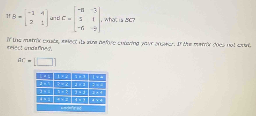 If B=beginbmatrix -1&4 2&1endbmatrix and C=beginbmatrix -8&-3 5&1 -6&-9endbmatrix , what is BC?
If the matrix exists, select its size before entering your answer. If the matrix does not exist,
select undefined.
BC=[□ ]