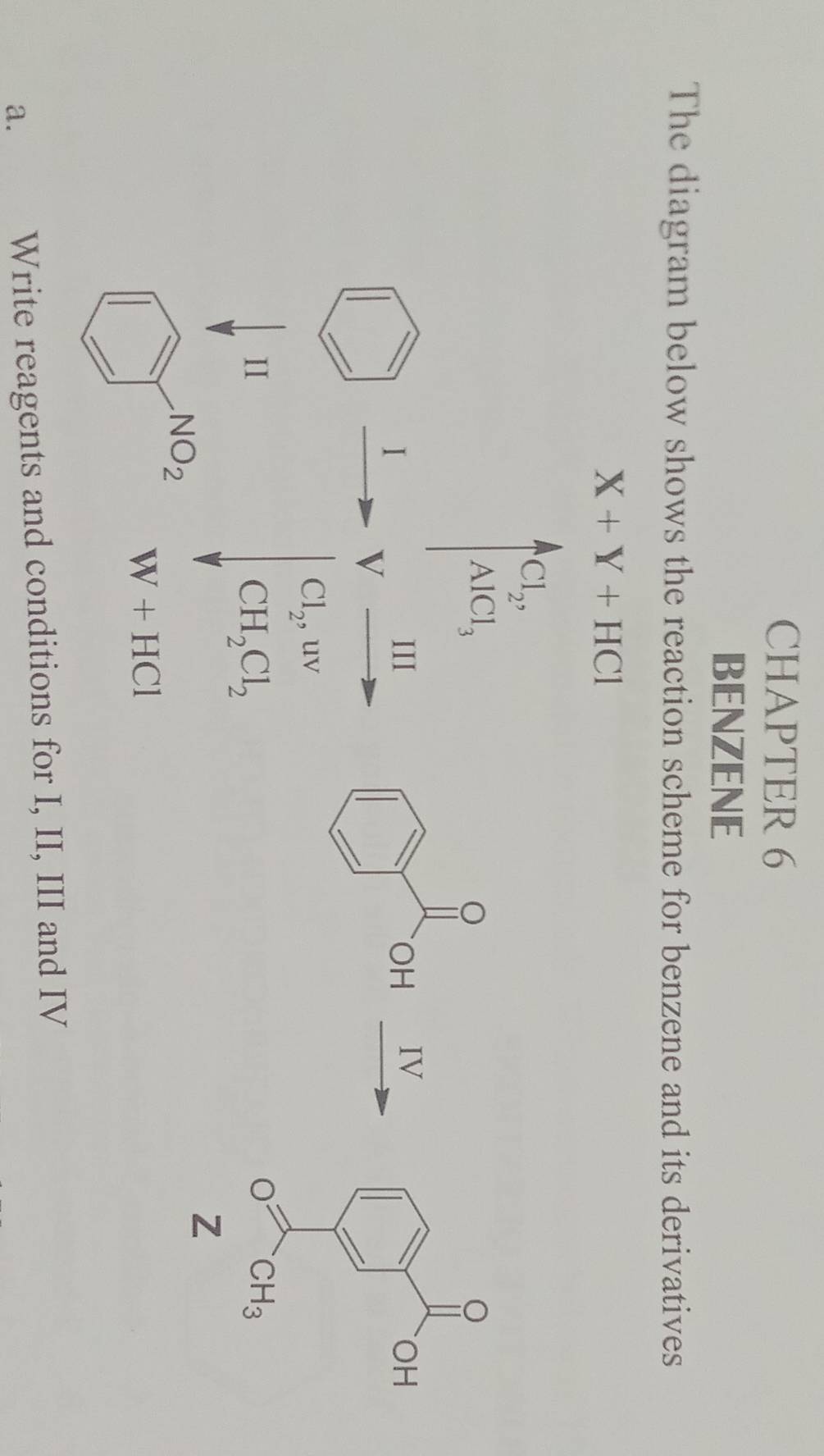 CHAPTER 6
BENZENE
The diagram below shows the reaction scheme for benzene and its derivatives
X+Y+HCl
Cl_2,
AlCl_3
。
I
III OH IV
V
Cl_2,uv
II
CH_2Cl_2
Z
NO_2
W+HCl
a. Write reagents and conditions for I, II, III and IV