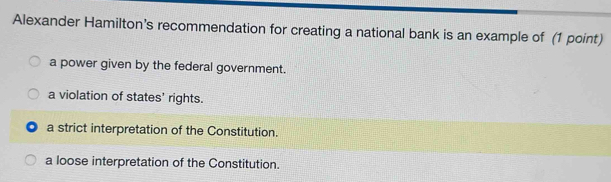 Alexander Hamilton’s recommendation for creating a national bank is an example of (1 point)
a power given by the federal government.
a violation of states' rights.
a strict interpretation of the Constitution.
a loose interpretation of the Constitution.