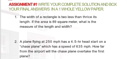 ASSIGNMENT#1 WRITE YOUR COMPLETE SOLUTION AND BOX 
YOUR FINAL ANSWER/S IN A 1 WHOLE YELLOW PAPER. 
1. The width of a rectangle is two less than thrice its 
length. If the area is 89 square meter, what is the 
measure of the length and width? 
2. A plane flying at 250 mph has a 4.5-hr head start on a 
“chase plane' which has a speed of 635 mph. How far 
from the airport will the chase plane overtake the first 
plane?