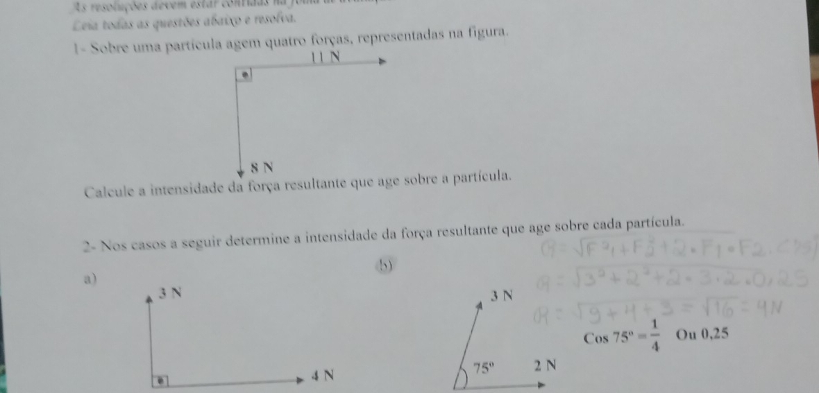 As resoluções devem estar contidas na joi
Leia todas as questões abaixo e resolva.
1- Sobre uma partícula agem quatro forças, representadas na figura.
2- Nos casos a seguir determine a intensidade da força resultante que age sobre cada partícula.
b)
a)
Cos75°= 1/4  Ou 0,25