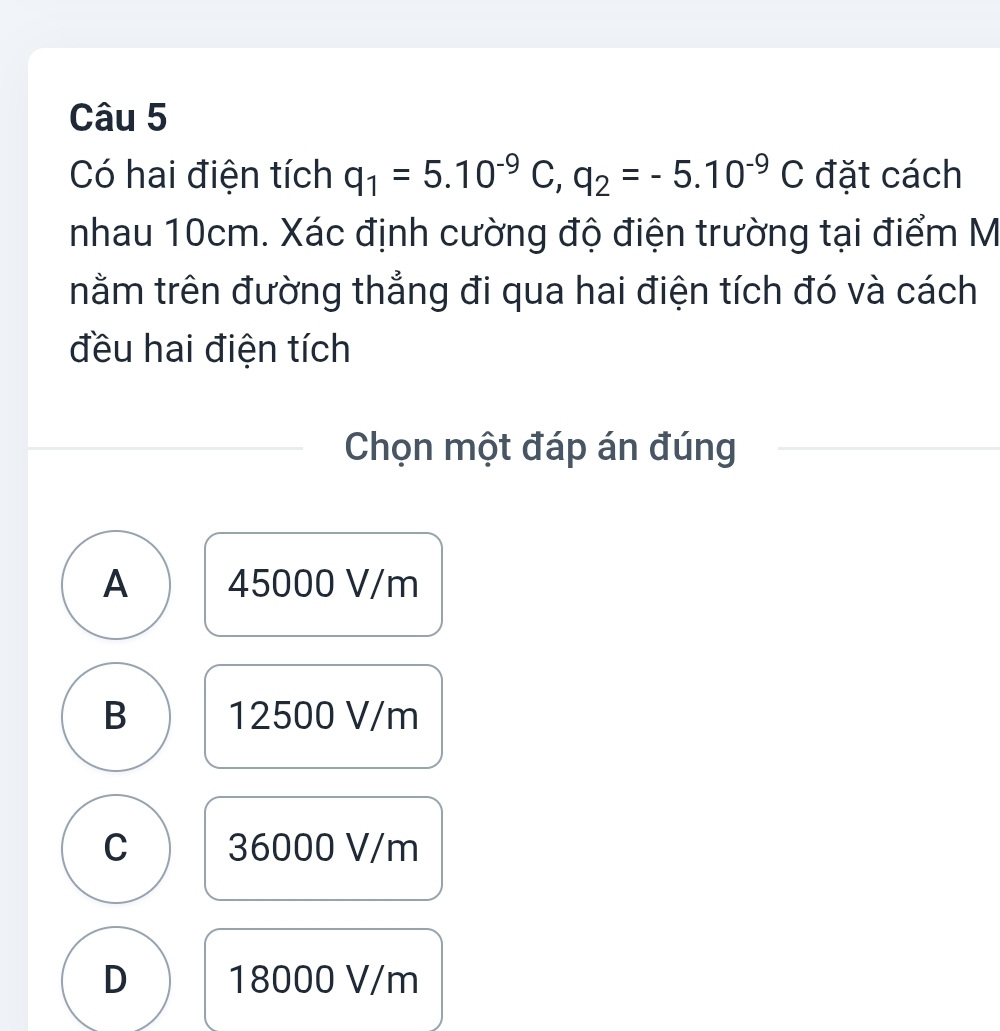 Có hai điện tích q_1=5.10^(-9)C, q_2=-5.10^(-9)C đặt cách
nhau 10cm. Xác định cường độ điện trường tại điểm M
nằm trên đường thẳng đi qua hai điện tích đó và cách
đều hai điện tích
Chọn một đáp án đúng
A 45000 V/m
B 12500 V/m
C 36000 V/m
D 18000 V/m